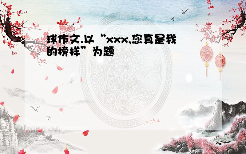 球作文.以“xxx,您真是我的榜样”为题