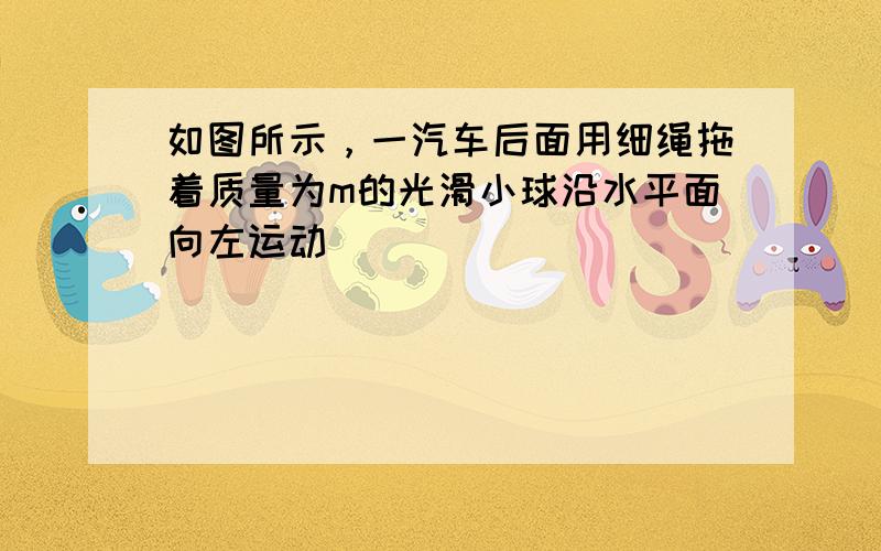 如图所示，一汽车后面用细绳拖着质量为m的光滑小球沿水平面向左运动．