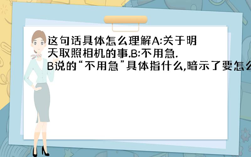 这句话具体怎么理解A:关于明天取照相机的事.B:不用急.B说的“不用急”具体指什么,暗示了要怎么做?B说不用急时很急!