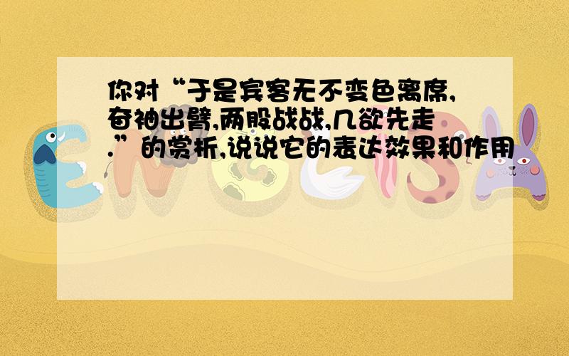 你对“于是宾客无不变色离席,奋袖出臂,两股战战,几欲先走.”的赏析,说说它的表达效果和作用