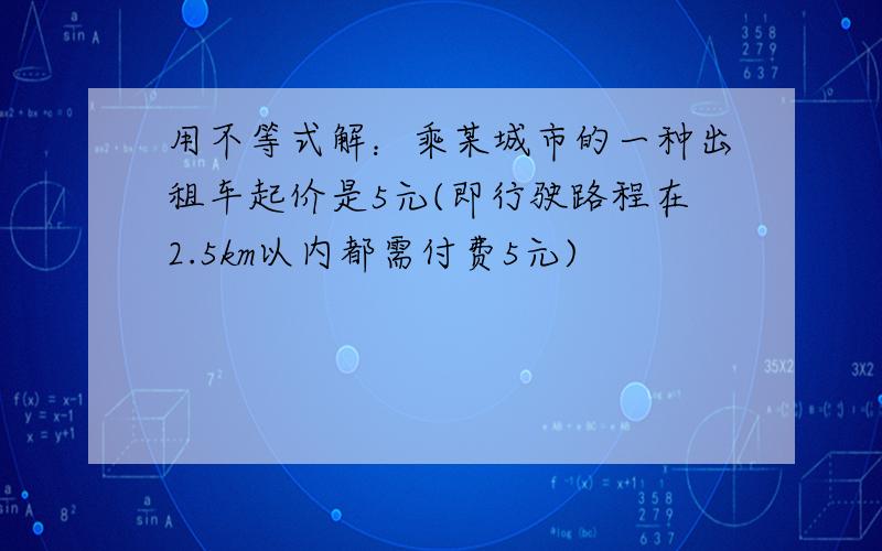 用不等式解：乘某城市的一种出租车起价是5元(即行驶路程在2.5km以内都需付费5元)