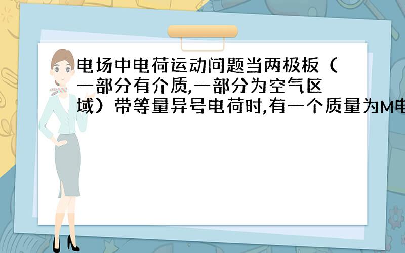 电场中电荷运动问题当两极板（一部分有介质,一部分为空气区域）带等量异号电荷时,有一个质量为M电量为Q的电荷平衡在极板间的