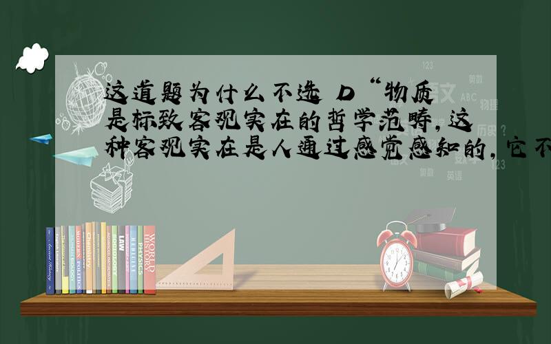 这道题为什么不选 D “物质是标致客观实在的哲学范畴,这种客观实在是人通过感觉感知的,它不依赖于我们的感觉而存在,为我们