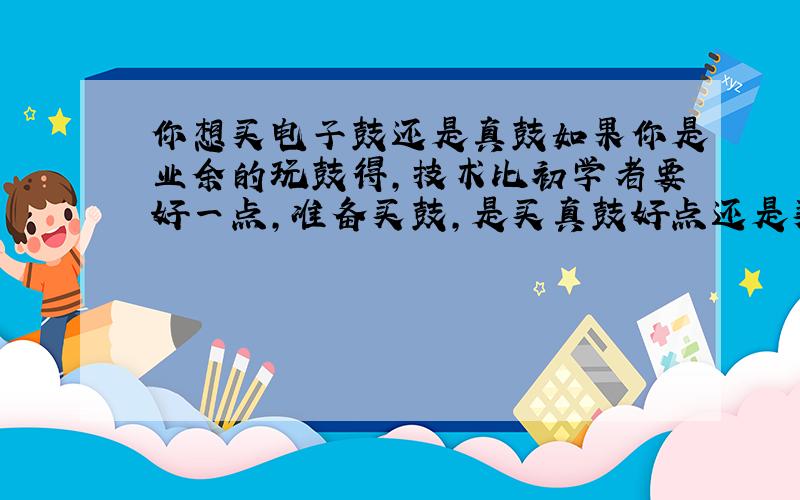 你想买电子鼓还是真鼓如果你是业余的玩鼓得,技术比初学者要好一点,准备买鼓,是买真鼓好点还是买电子鼓呢