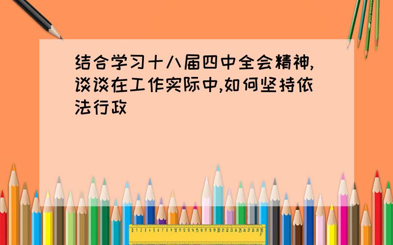 结合学习十八届四中全会精神,谈谈在工作实际中,如何坚持依法行政