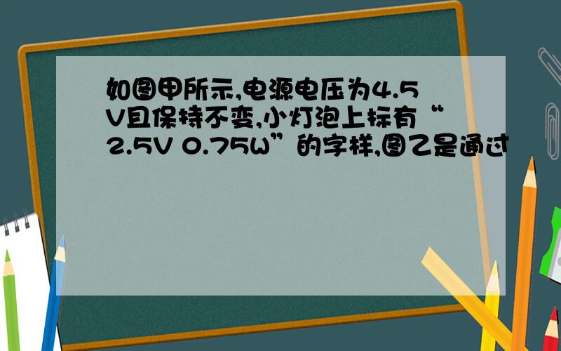 如图甲所示,电源电压为4.5V且保持不变,小灯泡上标有“2.5V 0.75W”的字样,图乙是通过