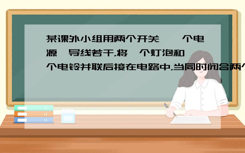 某课外小组用两个开关、一个电源、导线若干，将一个灯泡和一个电铃并联后接在电路中，当同时闭合两个开关，才能使灯泡发光，电铃