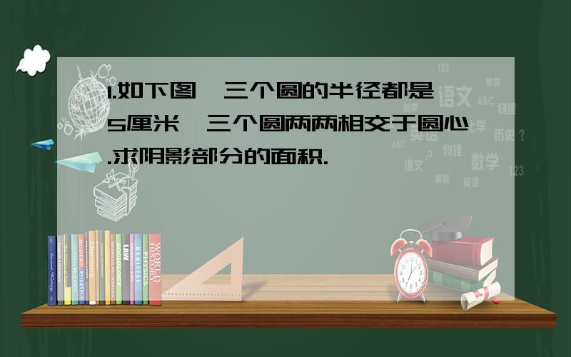 1.如下图,三个圆的半径都是5厘米,三个圆两两相交于圆心.求阴影部分的面积.