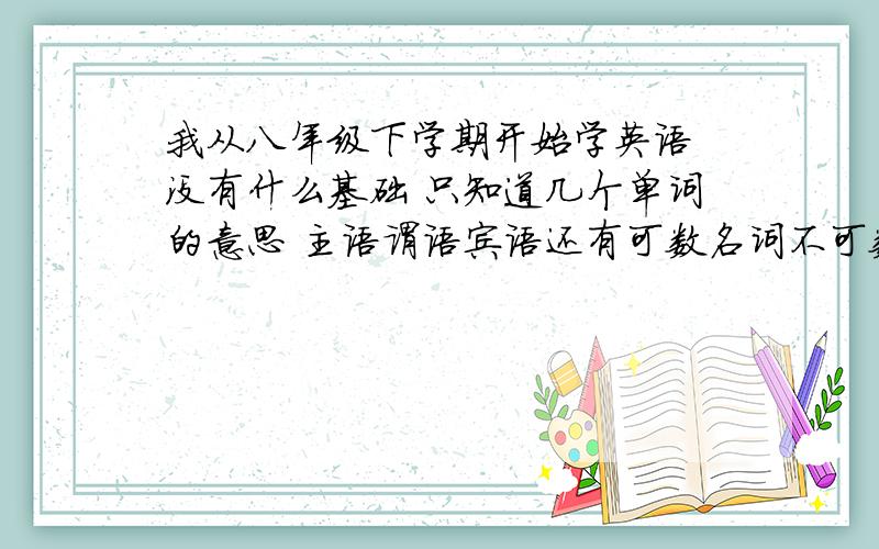 我从八年级下学期开始学英语 没有什么基础 只知道几个单词的意思 主语谓语宾语还有可数名词不可数名词这些全都不知道 请问我