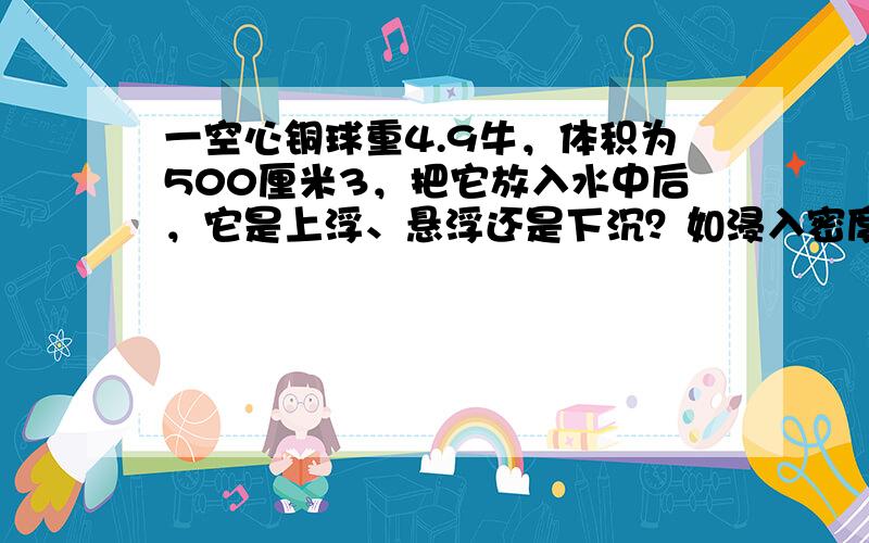 一空心铜球重4.9牛，体积为500厘米3，把它放入水中后，它是上浮、悬浮还是下沉？如浸入密度为1.2×103千克/米3的