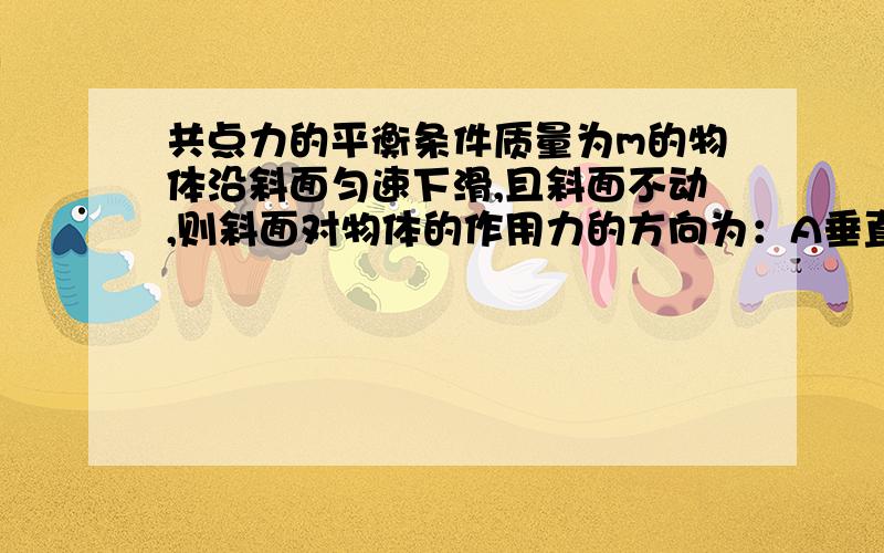 共点力的平衡条件质量为m的物体沿斜面匀速下滑,且斜面不动,则斜面对物体的作用力的方向为：A垂直斜面向上　　　　　　　　B