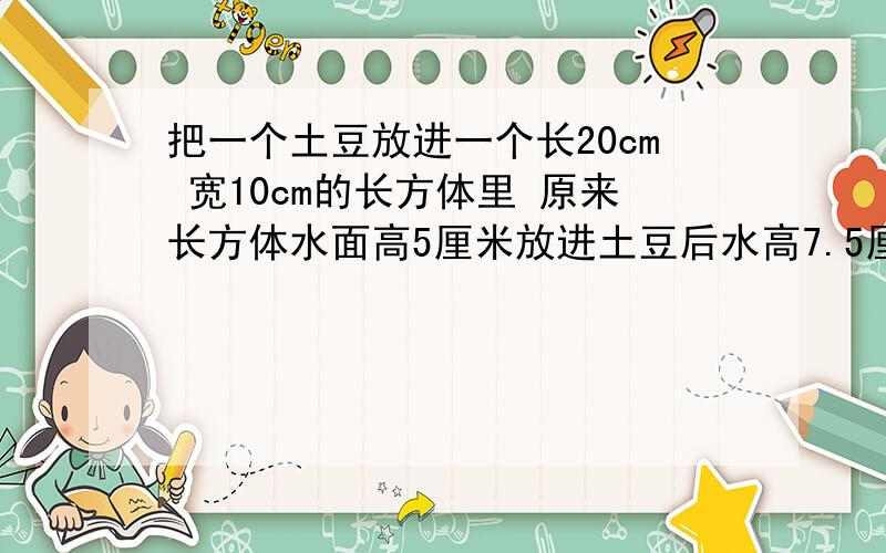 把一个土豆放进一个长20cm 宽10cm的长方体里 原来长方体水面高5厘米放进土豆后水高7.5厘米 土豆的体积是多