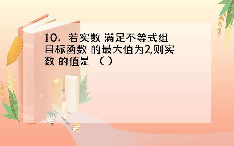 10．若实数 满足不等式组 目标函数 的最大值为2,则实数 的值是 （ ）