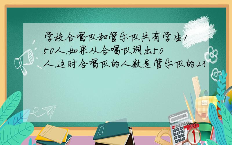 学校合唱队和管乐队共有学生150人，如果从合唱队调出50人，这时合唱队的人数是管乐队的23