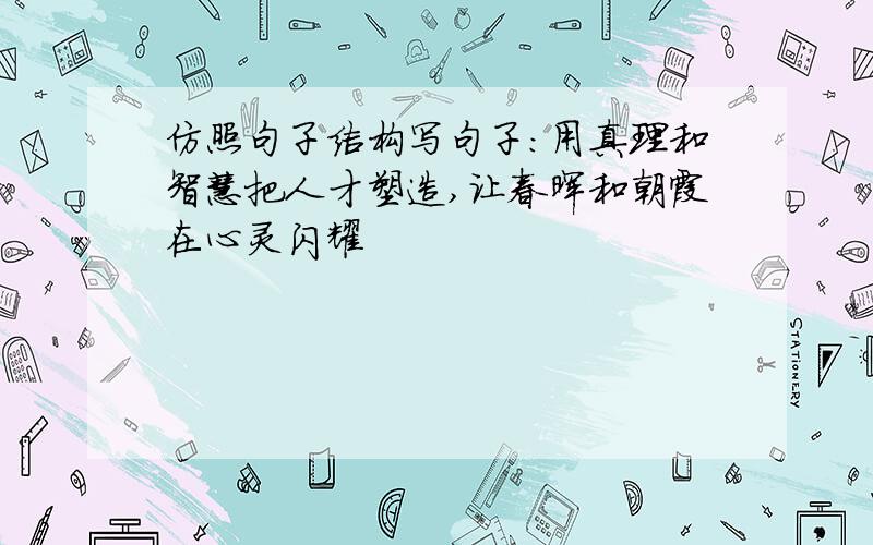 仿照句子结构写句子：用真理和智慧把人才塑造,让春晖和朝霞在心灵闪耀