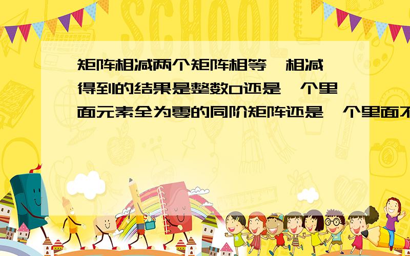 矩阵相减两个矩阵相等,相减,得到的结果是整数0还是一个里面元素全为零的同阶矩阵还是一个里面不含元素的空矩阵?