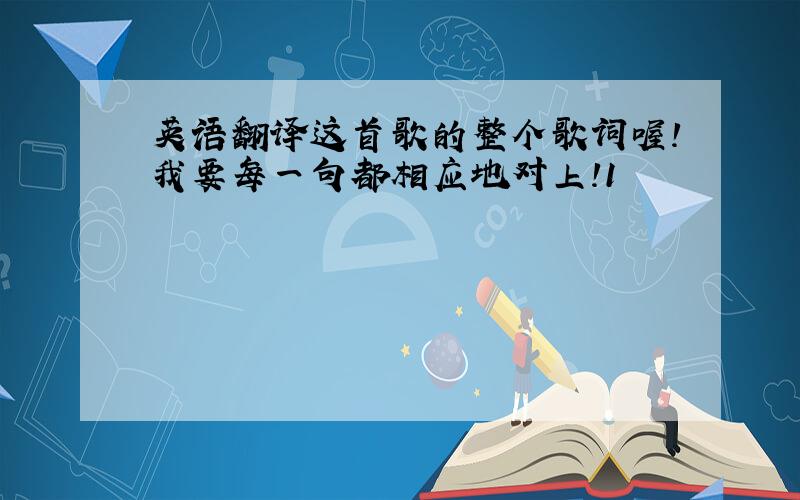 英语翻译这首歌的整个歌词喔!我要每一句都相应地对上!1