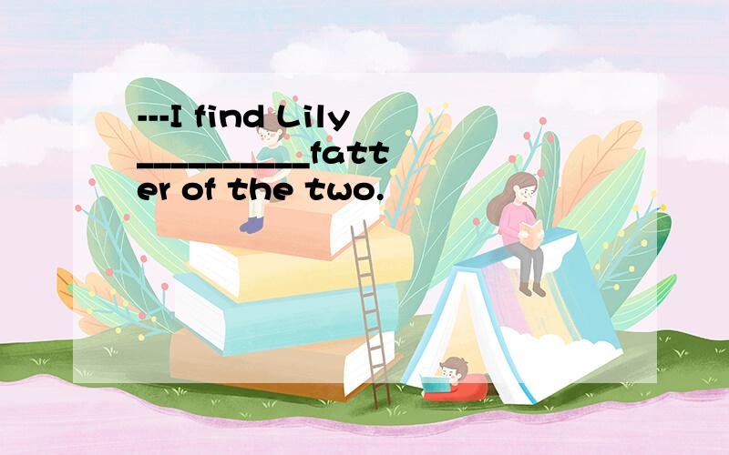 ---I find Lily__________fatter of the two.