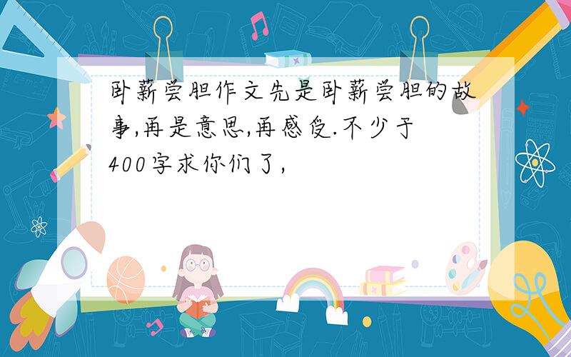 卧薪尝胆作文先是卧薪尝胆的故事,再是意思,再感受.不少于400字求你们了,