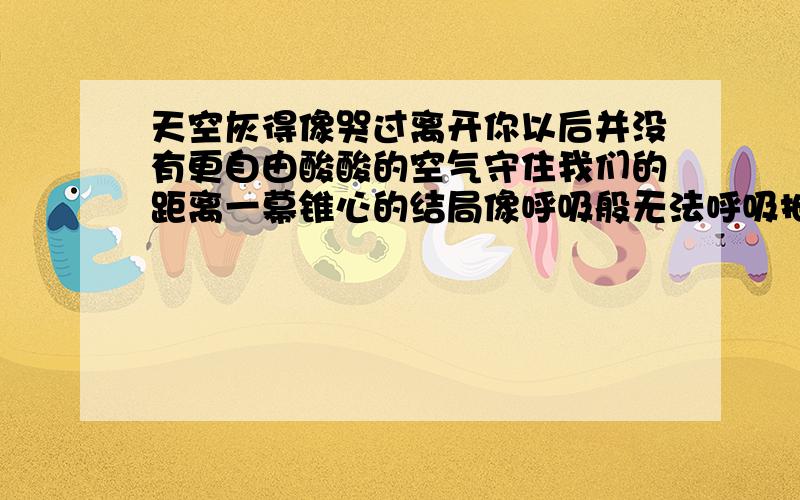 天空灰得像哭过离开你以后并没有更自由酸酸的空气守住我们的距离一幕锥心的结局像呼吸般无法呼吸抽屉泛黄的日记擦干了回忆那笑容