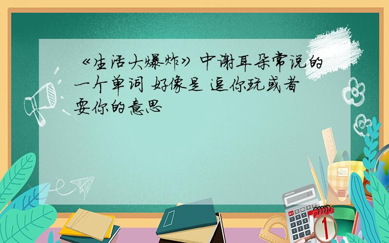 《生活大爆炸》中谢耳朵常说的一个单词 好像是 逗你玩或者耍你的意思