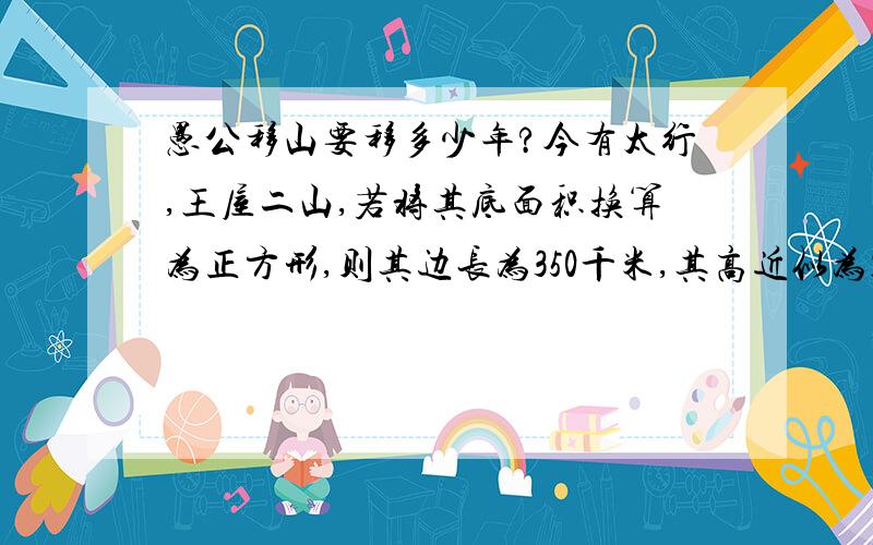 愚公移山要移多少年?今有太行,王屋二山,若将其底面积换算为正方形,则其边长为350千米,其高近似为1千米.愚公家族来挖山