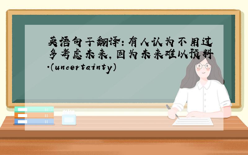 英语句子翻译：有人认为不用过多考虑未来,因为未来难以预料.（uncertainty）