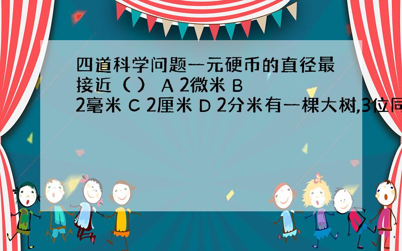 四道科学问题一元硬币的直径最接近（ ） A 2微米 B 2毫米 C 2厘米 D 2分米有一棵大树,3位同学手拉手,刚好能