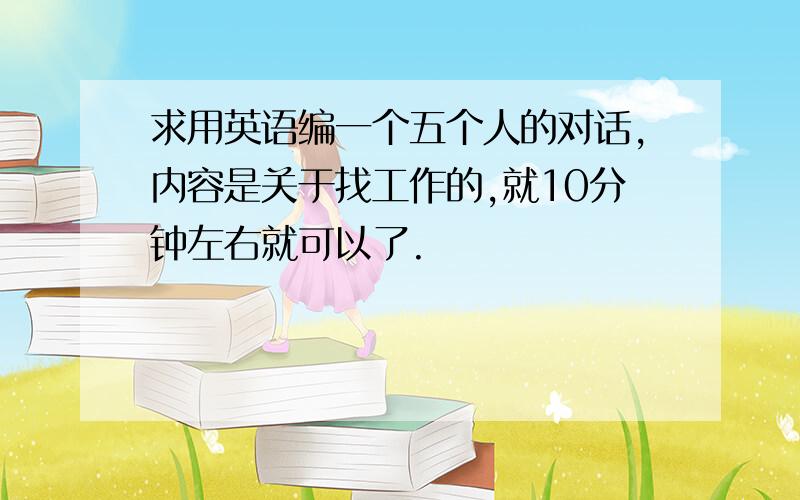 求用英语编一个五个人的对话,内容是关于找工作的,就10分钟左右就可以了.