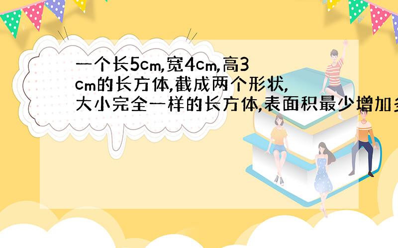 一个长5cm,宽4cm,高3cm的长方体,截成两个形状,大小完全一样的长方体,表面积最少增加多少平方厘米?