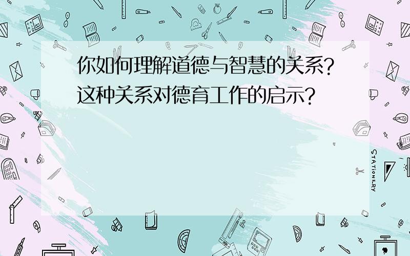 你如何理解道德与智慧的关系?这种关系对德育工作的启示?