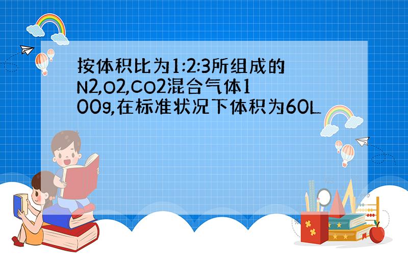 按体积比为1:2:3所组成的N2,O2,CO2混合气体100g,在标准状况下体积为60L