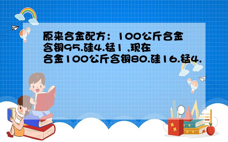 原来合金配方：100公斤合金含铜95.硅4.锰1 ,现在合金100公斤含铜80.硅16.锰4.