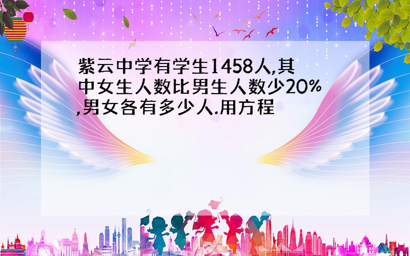 紫云中学有学生1458人,其中女生人数比男生人数少20%,男女各有多少人.用方程