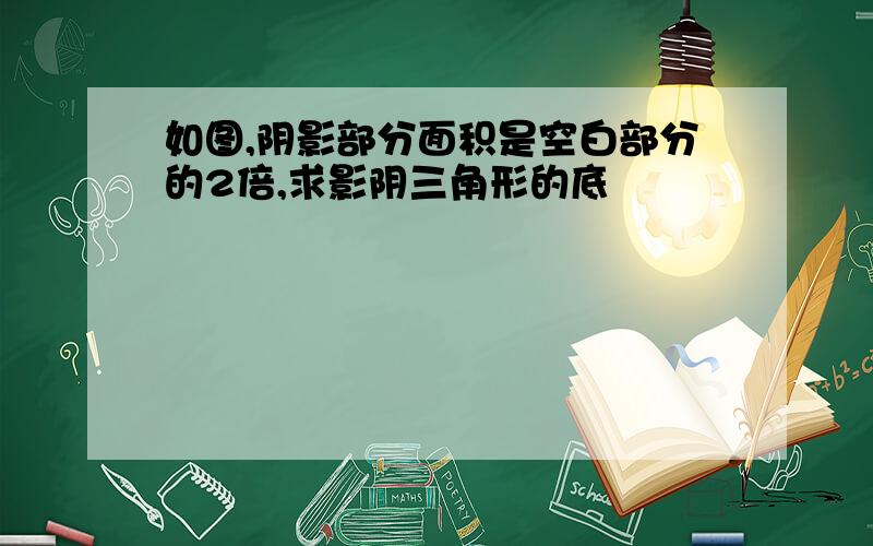 如图,阴影部分面积是空白部分的2倍,求影阴三角形的底