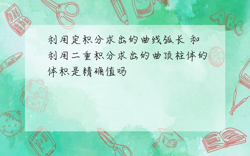 利用定积分求出的曲线弧长 和利用二重积分求出的曲顶柱体的体积是精确值吗