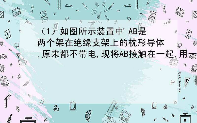 （1）如图所示装置中 AB是两个架在绝缘支架上的枕形导体,原来都不带电,现将AB接触在一起,用一个带正电的小球C靠近A端