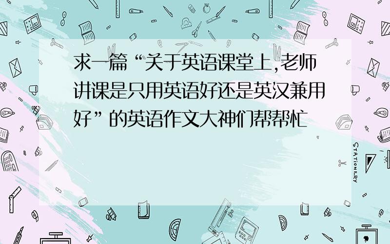 求一篇“关于英语课堂上,老师讲课是只用英语好还是英汉兼用好”的英语作文大神们帮帮忙