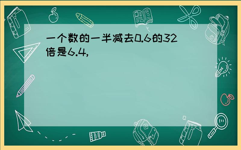 一个数的一半减去0.6的32倍是6.4,