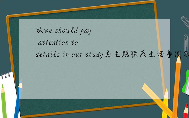 以we should pay attention to details in our study为主题联系生活事例写英语