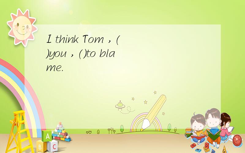 I think Tom ,()you ,()to blame.