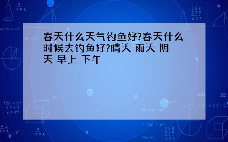 春天什么天气钓鱼好?春天什么时候去钓鱼好?晴天 雨天 阴天 早上 下午