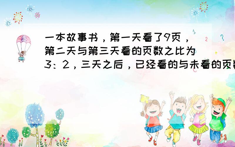 一本故事书，第一天看了9页，第二天与第三天看的页数之比为3：2，三天之后，已经看的与未看的页数之比为3：11，未看的比第