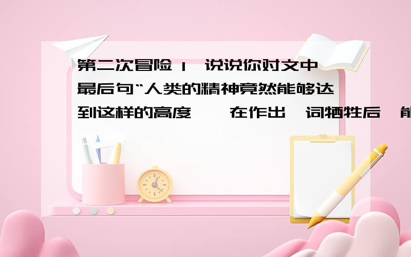 第二次冒险 1、说说你对文中最后句“人类的精神竟然能够达到这样的高度——在作出一词牺牲后,能毫不犹豫地准备作出第二次牺牲