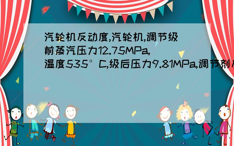 汽轮机反动度,汽轮机,调节级前蒸汽压力12.75MPa,温度535°C,级后压力9.81MPa,调节剂反动度0.14,则