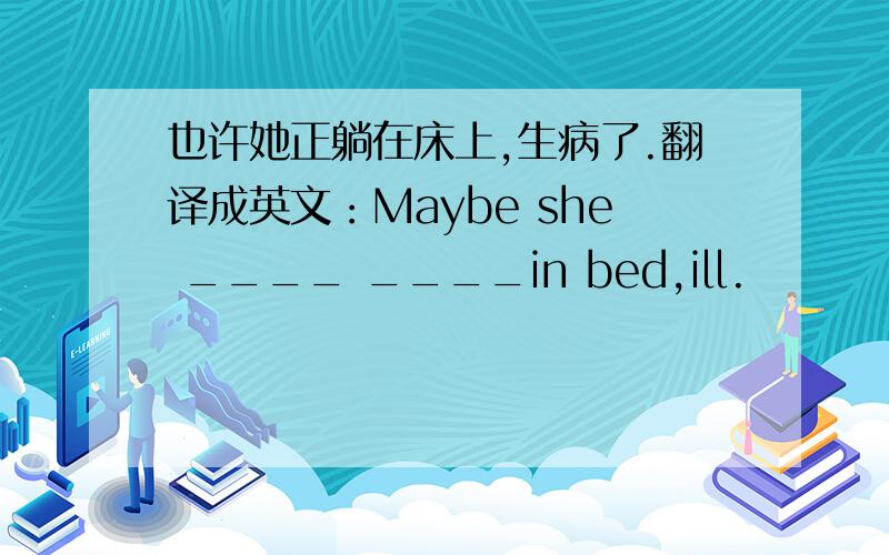 也许她正躺在床上,生病了.翻译成英文：Maybe she ____ ____in bed,ill.