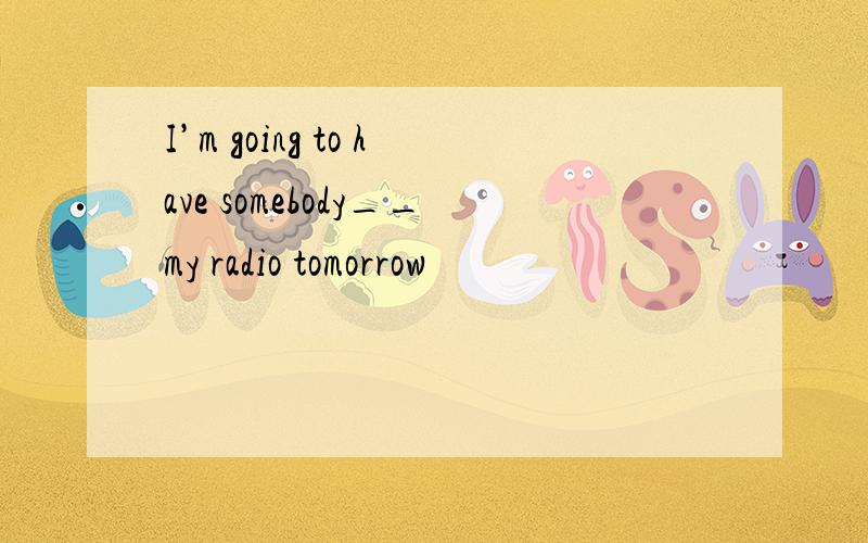 I’m going to have somebody__my radio tomorrow