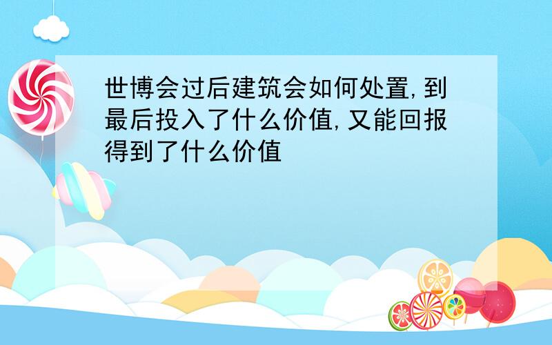 世博会过后建筑会如何处置,到最后投入了什么价值,又能回报得到了什么价值