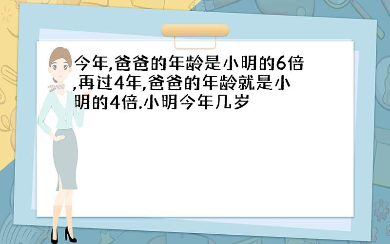 今年,爸爸的年龄是小明的6倍,再过4年,爸爸的年龄就是小明的4倍.小明今年几岁