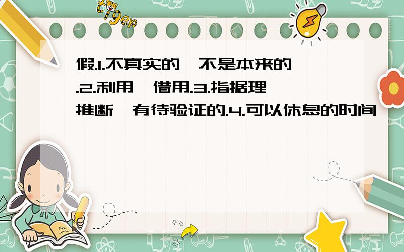 假.1.不真实的,不是本来的.2.利用,借用.3.指据理推断,有待验证的.4.可以休息的时间